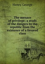 The menace of privilege; a study of the dangers to the republic from the existence of a favored class