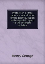 Protection or free trade: an examination of the tariff question with especial regard to the interests of labor