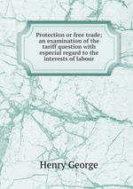Protection or free trade; an examination of the tariff question with especial regard to the interests of labour