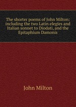 The shorter poems of John Milton: including the two Latin elegies and Italian sonnet to Diodati, and the Epitaphium Damonis