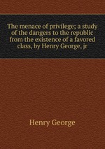 The menace of privilege; a study of the dangers to the republic from the existence of a favored class, by Henry George, jr
