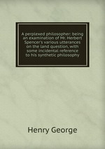 A perplexed philosopher: being an examination of Mr. Herbert Spencer`s various utterances on the land question, with some incidental reference to his synthetic philosophy