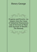 Progress and Poverty: An Inquiry Into the Cause of Industrial Depressions and of Increase of Want with Increase of Wealth : The Remedy