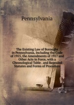 The Existing Law of Boroughs in Pennsylvania, Including the Code of 1915, the Amendments of 1917 and Other Acts in Force, with a Chronological Table . and Repealed Statutes and Forms of Procedure