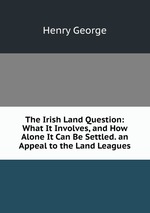 The Irish Land Question: What It Involves, and How Alone It Can Be Settled. an Appeal to the Land Leagues
