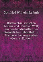 Briefwechsel zwischen Leibniz und Christian Wolf; aus den handschriften der Koeniglichen bibliothek zu Hannover herausgegeben (German Edition)