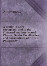 A Letter To.Lord Brougham, and to the Educated and Intellectual Classes, On the Excellencies and Consolations of "Divine Philosophy"