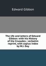 The life and letters of Edward Gibbon: with his History of the Crusades ; verbatim reprint, with copius index by W.J. Day