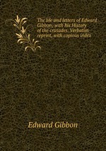 The life and letters of Edward Gibbon; with his History of the crusades. Verbatim reprint, with copious index