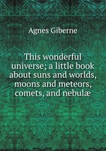 This wonderful universe; a little book about suns and worlds, moons and meteors, comets, and nebul