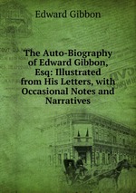 The Auto-Biography of Edward Gibbon, Esq: Illustrated from His Letters, with Occasional Notes and Narratives