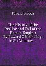 The History of the Decline and Fall of the Roman Empire: By Edward Gibbon, Esq; in Six Volumes. .