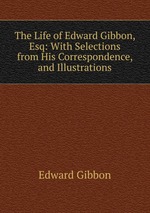 The Life of Edward Gibbon, Esq: With Selections from His Correspondence, and Illustrations