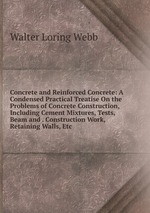 Concrete and Reinforced Concrete: A Condensed Practical Treatise On the Problems of Concrete Construction, Including Cement Mixtures, Tests, Beam and . Construction Work, Retaining Walls, Etc