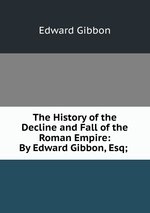 The History of the Decline and Fall of the Roman Empire: By Edward Gibbon, Esq;