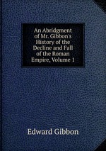 An Abridgment of Mr. Gibbon`s History of the Decline and Fall of the Roman Empire, Volume 1