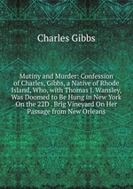 Mutiny and Murder: Confession of Charles, Gibbs, a Native of Rhode Island, Who, with Thomas J. Wansley, Was Doomed to Be Hung in New York On the 22D . Brig Vineyard On Her Passage from New Orleans