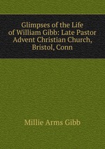 Glimpses of the Life of William Gibb: Late Pastor Advent Christian Church, Bristol, Conn