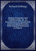 Roman Forgeries and Falsifications, Or, an Examination of Counterfeit and Corrupted Records: With Especial Reference to Popery