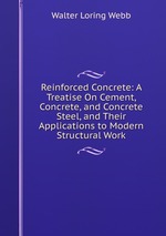 Reinforced Concrete: A Treatise On Cement, Concrete, and Concrete Steel, and Their Applications to Modern Structural Work