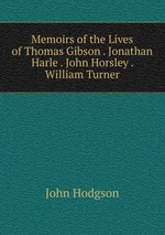 Memoirs of the Lives of Thomas Gibson . Jonathan Harle . John Horsley . William Turner
