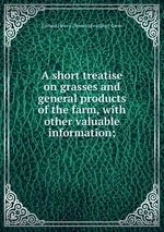 A short treatise on grasses and general products of the farm, with other valuable information;