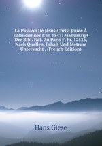 La Passion De Jsus-Christ Joue Valenciennes L`an 1547: Manuskript Der Bibl. Nat. Zu Paris F. Fr. 12536, Nach Quellen, Inhalt Und Metrum Untersucht . (French Edition)