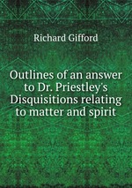Outlines of an answer to Dr. Priestley`s Disquisitions relating to matter and spirit