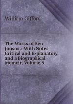 The Works of Ben Jonson.: With Notes Critical and Explanatory, and a Biographical Memoir, Volume 5