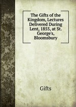 The Gifts of the Kingdom, Lectures Delivered During Lent, 1855, at St. George`s, Bloomsbury