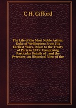 The Life of the Most Noble Arthur, Duke of Wellington: From His Earliest Years, Down to the Treaty of Paris in 1815: Comprising Particular Details of . and the Pyrenees; an Historical View of the