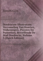 Dordracum Illustratum: Verzameling Van Kaarten, Teekeningen, Prenten En Portretten, Betreffende De Stad Dordrecht, Volume 3 (Dutch Edition)