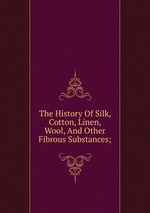 The History Of Silk, Cotton, Linen, Wool, And Other Fibrous Substances;