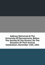 Address Delivered At The University Of Pennsylvania, Before The Society Of The Alumni, On The Occasion Of Their Annual Celebration, November 13th, 1851