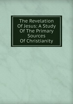 The Revelation Of Jesus: A Study Of The Primary Sources Of Christianity