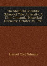 The Sheffield Scientific School of Yale University: A Simi-Cintennial Historical Discourse, October 28, 1897