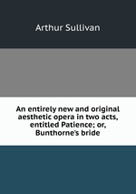 An entirely new and original aesthetic opera in two acts, entitled Patience; or, Bunthorne`s bride