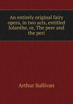 An entirely original fairy opera, in two acts, entitled Iolanthe, or, The peer and the peri
