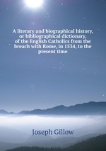 A literary and biographical history, or bibliographical dictionary, of the English Catholics from the breach with Rome, in 1534, to the present time