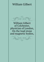 William Gilbert of Colchester, physician of London, On the load stone and magnetic bodies,