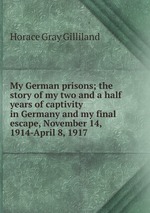 My German prisons; the story of my two and a half years of captivity in Germany and my final escape, November 14, 1914-April 8, 1917