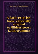 A Latin exercise-book: especially adapted to Gildersleeve`s Latin grammar