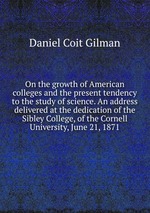 On the growth of American colleges and the present tendency to the study of science. An address delivered at the dedication of the Sibley College, of the Cornell University, June 21, 1871
