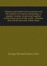 Climate and health in hot countries and the outlines of tropical climatology; a popular treatise on personal hygiene in the hotter parts of the world, . climates that will be met with within them