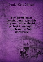 The life of James Dwight Dana, scientific explorer, mineralogist, geologist, zoologist, professor in Yale University