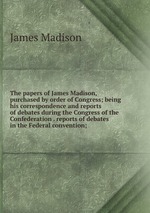 The papers of James Madison, purchased by order of Congress; being his correspondence and reports of debates during the Congress of the Confederation . reports of debates in the Federal convention;