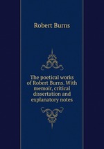 The poetical works of Robert Burns. With memoir, critical dissertation and explanatory notes
