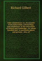 Liber scholasticus: or, An account of the fellowships, scholarships, and exhibitions, at the univesities of Oxford and Cambridge ; by whom founded and . to particular places and persons : also, of