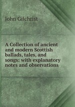 A Collection of ancient and modern Scottish ballads, tales, and songs: with explanatory notes and observations
