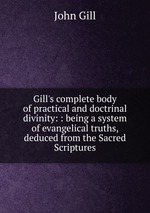 Gill`s complete body of practical and doctrinal divinity: : being a system of evangelical truths, deduced from the Sacred Scriptures
